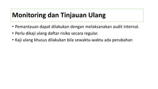 Monitoring dan Tinjauan Ulang
• Pemantauan dapat dilakukan dengan melaksanakan audit internal.
• Perlu dikaji ulang daftar risiko secara regular.
• Kaji ulang khusus dilakukan bila sewaktu-waktu ada perubahan
 