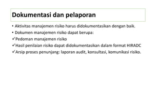 Dokumentasi dan pelaporan
• Aktivitas manajemen risiko harus didokumentasikan dengan baik.
• Dokumen manajemen risiko dapat berupa:
Pedoman manajemen risiko
Hasil penilaian risiko dapat didokumentasikan dalam format HIRADC
Arsip proses penunjang: laporan audit, konsultasi, komunikasi risiko.
 
