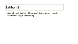 Latihan 2
• Buatlah analisis risiko K3 untuk aktivitas mengendarai
kendaraan ringan di tambang!
 