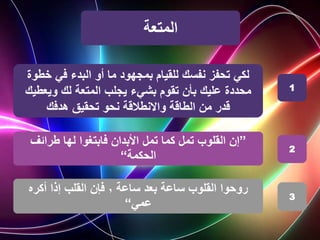‫المتعة‬
‫في‬ ‫البدء‬ ‫أو‬ ‫ما‬ ‫بمجهود‬ ‫للقيام‬ ‫نفسك‬ ‫تحفز‬ ‫لكي‬
‫خط‬
‫وة‬
‫محددة‬
‫المتعة‬ ‫يجلب‬ ‫بشيء‬ ‫تقوم‬ ‫بأن‬ ‫عليك‬
‫لك‬
‫ويعط‬
‫يك‬
‫نحو‬ ‫واالنطالقة‬ ‫الطاقة‬ ‫من‬ ‫قدر‬
‫تحقيق‬
‫هدفك‬
”
‫طرائف‬ ‫لها‬ ‫فابتغوا‬ ‫األبدان‬ ‫تمل‬ ‫كما‬ ‫تمل‬ ‫القلوب‬ ‫إن‬
‫الحكمة‬
“
‫ساعة‬ ‫بعد‬ ‫ساعة‬ ‫القلوب‬ ‫روحوا‬
٬
‫أكره‬ ‫إذا‬ ‫القلب‬ ‫فإن‬
‫عمي‬
“
1
2
3
 
