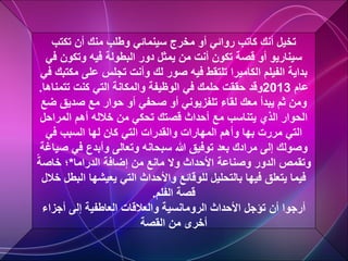 ‫تكتب‬ ‫أن‬ ‫منك‬ ‫وطلب‬ ‫سينمائي‬ ‫مخرج‬ ‫أو‬ ‫روائي‬ ‫كاتب‬ ‫أنك‬ ‫تخيل‬
‫ف‬ ‫وتكون‬ ‫فيه‬ ‫البطولة‬ ‫دور‬ ‫يمثل‬ ‫من‬ ‫أنت‬ ‫تكون‬ ‫قصة‬ ‫أو‬ ‫سيناريو‬
‫ي‬
‫م‬ ‫على‬ ‫تجلس‬ ‫وأنت‬ ‫لك‬ ‫صور‬ ‫فيه‬ ‫تلتقط‬ ‫الكاميرا‬ ‫الفيلم‬ ‫بداية‬
‫في‬ ‫كتبك‬
‫عام‬
2013
‫وقد‬
‫تتم‬ ‫كنت‬ ‫التي‬ ‫والمكانة‬ ‫الوظيفة‬ ‫في‬ ‫حلمك‬ ‫حققت‬
‫ناها‬
.
‫ض‬ ‫صديق‬ ‫مع‬ ‫حوار‬ ‫أو‬ ‫صحفي‬ ‫أو‬ ‫تلفزيوني‬ ‫لقاء‬ ‫معك‬ ‫يبدأ‬ ‫ثم‬ ‫ومن‬
‫ع‬
‫المراحل‬ ‫أهم‬ ‫خالله‬ ‫من‬ ‫تحكي‬ ‫قصتك‬ ‫أحداث‬ ‫مع‬ ‫يتناسب‬ ‫الذي‬ ‫الحوار‬
‫في‬ ‫السبب‬ ‫لها‬ ‫كان‬ ‫التي‬ ‫والقدرات‬ ‫المهارات‬ ‫وأهم‬ ‫بها‬ ‫مررت‬ ‫التي‬
‫ص‬ ‫في‬ ‫وأبدع‬ ‫وتعالى‬ ‫سبحانه‬ ‫هللا‬ ‫توفيق‬ ‫بعد‬ ‫مرادك‬ ‫إلى‬ ‫وصولك‬
‫ياغة‬
‫الدراما‬ ‫إضافة‬ ‫من‬ ‫مانع‬ ‫وال‬ ‫األحداث‬ ‫وصناعة‬ ‫الدور‬ ‫وتقمص‬
*
ً‫خاصة‬ ‫؛‬
‫ا‬ ‫يعيشها‬ ‫التي‬ ‫واألحداث‬ ‫للوقائع‬ ‫بالتحليل‬ ‫فيها‬ ‫يتعلق‬ ‫فيما‬
‫خالل‬ ‫لبطل‬
‫الفلم‬ ‫قصة‬
.
‫أجزاء‬ ‫إلى‬ ‫العاطفية‬ ‫والعالقات‬ ‫الرومانسية‬ ‫األحداث‬ ‫تؤجل‬ ‫أن‬ ‫أرجوا‬
‫من‬ ‫أخرى‬
‫القصة‬
 