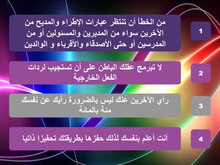 ‫من‬ ‫والمديح‬ ‫اإلطراء‬ ‫عبارات‬ ‫تنتظر‬ ‫أن‬ ‫الخطأ‬ ‫من‬
‫من‬ ‫أو‬ ‫والمسئولين‬ ‫المديرين‬ ‫من‬ ‫سواء‬ ‫اآلخرين‬
‫الوالدين‬ ‫و‬ ‫واألقرباء‬ ‫األصدقاء‬ ‫حتى‬ ‫أو‬ ‫المدرسين‬
‫لردات‬ ‫تستجيب‬ ‫أن‬ ‫على‬ ‫الباطن‬ ‫عقلك‬ ‫تبرمج‬ ‫ال‬
‫الخارجية‬ ‫الفعل‬
‫ليس‬ ‫عنك‬ ‫اآلخرين‬ ‫رأي‬
‫رأيك‬ ‫بالضرورة‬
‫نفسك‬ ‫عن‬
‫مئة‬
‫بالمائة‬
1
2
3
‫بنفسك‬ ‫أعلم‬ ‫أنت‬
‫حفزها‬ ‫لذلك‬
‫ذات‬ ‫تحفيزا‬ ‫بطريقتك‬
‫يا‬ 4
 