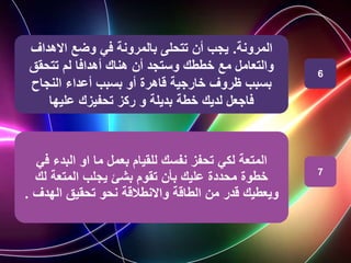 ‫المرونة‬
.
‫االهداف‬ ‫وضع‬ ‫في‬ ‫بالمرونة‬ ‫تتحلى‬ ‫أن‬ ‫يجب‬
‫تتحقق‬ ‫لم‬ ‫أهدافا‬ ‫هناك‬ ‫أن‬ ‫وستجد‬ ‫خططك‬ ‫مع‬ ‫والتعامل‬
‫النجاح‬ ‫أعداء‬ ‫بسبب‬ ‫أو‬ ‫قاهرة‬ ‫خارجية‬ ‫ظروف‬ ‫بسبب‬
‫عليها‬ ‫تحفيزك‬ ‫ركز‬ ‫و‬ ‫بديلة‬ ‫خطة‬ ‫لديك‬ ‫فاجعل‬
‫المتعة‬
‫لكي‬
‫ف‬ ‫البدء‬ ‫او‬ ‫ما‬ ‫بعمل‬ ‫للقيام‬ ‫نفسك‬ ‫تحفز‬
‫ي‬
‫لك‬ ‫المتعة‬ ‫يجلب‬ ‫بشئ‬ ‫تقوم‬ ‫بأن‬ ‫عليك‬ ‫محددة‬ ‫خطوة‬
‫الهدف‬ ‫تحقيق‬ ‫نحو‬ ‫واالنطالقة‬ ‫الطاقة‬ ‫من‬ ‫قدر‬ ‫ويعطيك‬
.
6
7
 