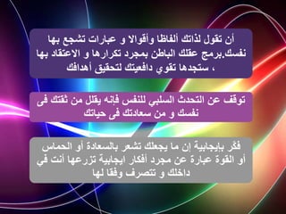 ‫بها‬ ‫تشجع‬ ‫عبارات‬ ‫و‬ ‫وأقواال‬ ‫ألفاظا‬ ‫لذاتك‬ ‫تقول‬ ‫أن‬
‫نفسك‬
.
‫االعتقاد‬ ‫و‬ ‫تكرارها‬ ‫بمجرد‬ ‫الباطن‬ ‫عقلك‬ ‫برمج‬
‫بها‬
‫أهدافك‬ ‫لتحقيق‬ ‫دافعيتك‬ ‫تقوي‬ ‫ستجدها‬ ،
‫ث‬ ‫من‬ ‫يقلل‬ ‫فإنه‬ ‫للنفس‬ ‫السلبي‬ ‫التحدث‬ ‫عن‬ ‫توقف‬
‫فى‬ ‫قتك‬
‫حياتك‬ ‫فى‬ ‫سعادتك‬ ‫من‬ ‫و‬ ‫نفسك‬
‫ّر‬‫ك‬‫ف‬
‫إن‬ ‫بإيجابية‬
‫الح‬ ‫أو‬ ‫بالسعادة‬ ‫تشعر‬ ‫يجعلك‬ ‫ما‬
‫ماس‬
‫أو‬
‫ف‬ ‫أنت‬ ‫تزرعها‬ ‫ايجابية‬ ‫أفكار‬ ‫مجرد‬ ‫عن‬ ‫عبارة‬ ‫القوة‬
‫ي‬
‫لها‬ ‫وفقا‬ ‫تتصرف‬ ‫و‬ ‫داخلك‬
 