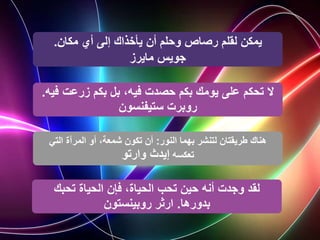 ‫مكان‬ ‫أي‬ ‫إلى‬ ‫يأخذاك‬ ‫أن‬ ‫وحلم‬ ‫رصاص‬ ‫لقلم‬ ‫يمكن‬
.
‫جويس‬
‫مايرز‬
‫ف‬ ‫زرعت‬ ‫بكم‬ ‫بل‬ ،‫فيه‬ ‫حصدت‬ ‫بكم‬ ‫يومك‬ ‫على‬ ‫تحكم‬ ‫ال‬
‫يه‬
.
‫ستيفنسون‬ ‫روبرت‬
‫النور‬ ‫بهما‬ ‫لتنشر‬ ‫طريقتان‬ ‫هناك‬
:
‫التي‬ ‫المرآة‬ ‫أو‬ ،‫شمعة‬ ‫تكون‬ ‫أن‬
‫تعكسه‬
‫إيدث‬
‫وارتو‬
‫تحبك‬ ‫الحياة‬ ‫فإن‬ ،‫الحياة‬ ‫تحب‬ ‫حين‬ ‫أنه‬ ‫وجدت‬ ‫لقد‬
‫بدورها‬
.
‫روبينستون‬ ‫ارثر‬
 