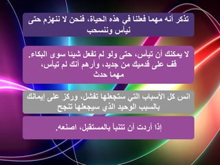 ‫ح‬ ‫ننهزم‬ ‫ال‬ ‫فنحن‬ ،‫الحياة‬ ‫هذه‬ ‫في‬ ‫فعلنا‬ ‫مهما‬ ‫أنه‬ ‫تذكر‬
‫تى‬
‫نيأس‬
‫وننسحب‬
‫ا‬ ‫سوى‬ ‫شيئا‬ ‫تفعل‬ ‫لم‬ ‫ولو‬ ‫حتى‬ ،‫تيأس‬ ‫أن‬ ‫يمكنك‬ ‫ال‬
‫لبكاء‬
.
،‫تيأس‬ ‫لم‬ ‫أنك‬ ‫وأرهم‬ ،‫جديد‬ ‫من‬ ‫قدميك‬ ‫على‬ ‫قف‬
‫حدث‬ ‫مهما‬
‫إ‬ ‫على‬ ‫وركز‬ ،‫تفشل‬ ‫ستجعلها‬ ‫التي‬ ‫األسباب‬ ‫كل‬ ‫انس‬
‫يمانك‬
‫سيجعلها‬ ‫الذي‬ ‫الوحيد‬ ‫بالسبب‬
‫تنجح‬
‫اصنعه‬ ،‫بالمستقبل‬ ‫تتنبأ‬ ‫أن‬ ‫أردت‬ ‫إذا‬
.
 