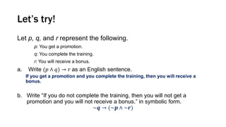 Let’s try!
Let p, q, and r represent the following.
p: You get a promotion.
q: You complete the training.
r: You will receive a bonus.
a. Write (𝑝 ∧ 𝑞) → 𝑟 as an English sentence.
If you get a promotion and you complete the training, then you will receive a
bonus.
b. Write “If you do not complete the training, then you will not get a
promotion and you will not receive a bonus.” in symbolic form.
~𝒒 → (~𝒑 ∧ ~𝒓)
 