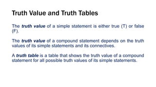 Truth Value and Truth Tables
The truth value of a simple statement is either true (T) or false
(F).
The truth value of a compound statement depends on the truth
values of its simple statements and its connectives.
A truth table is a table that shows the truth value of a compound
statement for all possible truth values of its simple statements.
 