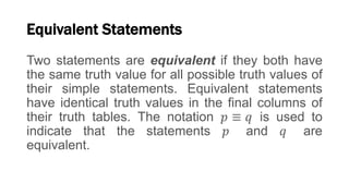 Equivalent Statements
Two statements are equivalent if they both have
the same truth value for all possible truth values of
their simple statements. Equivalent statements
have identical truth values in the final columns of
their truth tables. The notation 𝑝 ≡ 𝑞 is used to
indicate that the statements 𝑝 and 𝑞 are
equivalent.
 