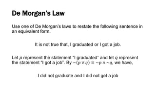 De Morgan’s Law
Use one of De Morgan’s laws to restate the following sentence in
an equivalent form.
It is not true that, I graduated or I got a job.
Let p represent the statement “I graduated” and let q represent
the statement “I got a job”. By ~ 𝑝 ∨ 𝑞 ≡ ~𝑝 ∧ ~𝑞, we have,
I did not graduate and I did not get a job
 