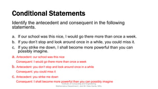 Conditional Statements
Identify the antecedent and consequent in the following
statements.
a. If our school was this nice, I would go there more than once a week.
b. If you don’t stop and look around once in a while, you could miss it.
c. If you strike me down, I shall become more powerful than you can
possibly imagine.
a. Antecedent: our school was this nice
Consequent: I would go there more than once a week
b. Antecedent: you don’t stop and look around once in a while
Consequent: you could miss it
c. Antecedent: you strike me down
Consequent: I shall become more powerful than you can possibly imagine
Institute of Computing and Engineering
Mathematics Department | Jerd M. Dela Gente, MSc.
 