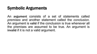 Symbolic Arguments
An argument consists of a set of statements called
premises and another statement called the conclusion.
An argument is valid if the conclusion is true whenever all
the premises are assumed to be true. An argument is
invalid if it is not a valid argument.
 