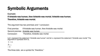 Example:
If Aristotle was human, then Aristotle was mortal. Aristotle was human.
Therefore, Aristotle was mortal.
The argument has two premises and 1 conclusion:
First premise: If Aristotle was human, then Aristotle was mortal.
Second premise: Aristotle was human. .
Conclusion: Therefore, Aristotle was mortal.
Let ℎ represent the statement “Aristotle was human” and let 𝑚 represent the statement “Aristotle was mortal” The
argument in symbolic form is,
ℎ → 𝑚
ℎ
∴ 𝑚
Symbolic Arguments
The three dots are a symbol for “therefore.”
 