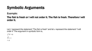 Example:
The fish is fresh or I will not order it. The fish is fresh. Therefore I will
order it.
Let 𝑓 represent the statement “The fish is fresh” and let 𝑜 represent the statement “I will
order it” The argument in symbolic form is,
𝑓 ∨ ~𝑜
𝑓
∴ 𝑜
Symbolic Arguments
 