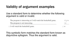 Validity of argument examples
Use a standard form to determine whether the following
argument is valid or invalid.
This symbolic form matches the standard form known as
disjunctive syllogism. Thus the argument is valid.
 