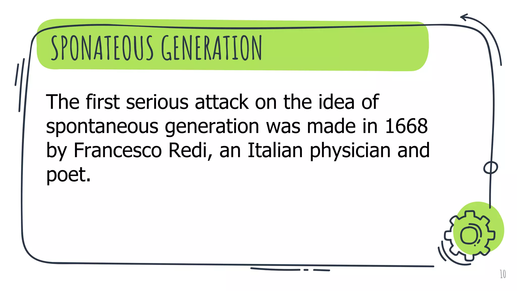 SPONATEOUS GENERATION
10
The first serious attack on the idea of
spontaneous generation was made in 1668
by Francesco Redi, an Italian physician and
poet.
 