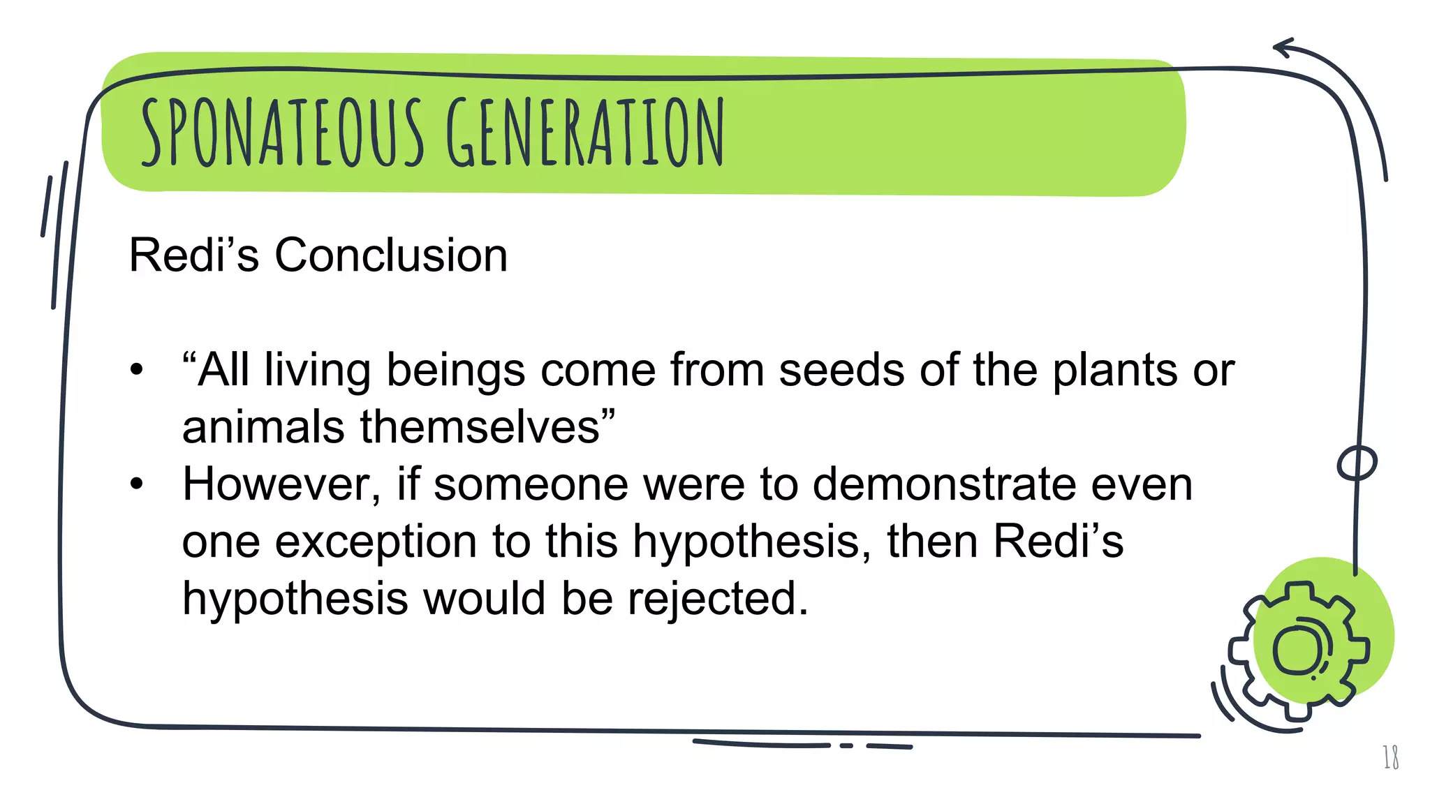 SPONATEOUS GENERATION
18
Redi’s Conclusion
• “All living beings come from seeds of the plants or
animals themselves”
• However, if someone were to demonstrate even
one exception to this hypothesis, then Redi’s
hypothesis would be rejected.
 
