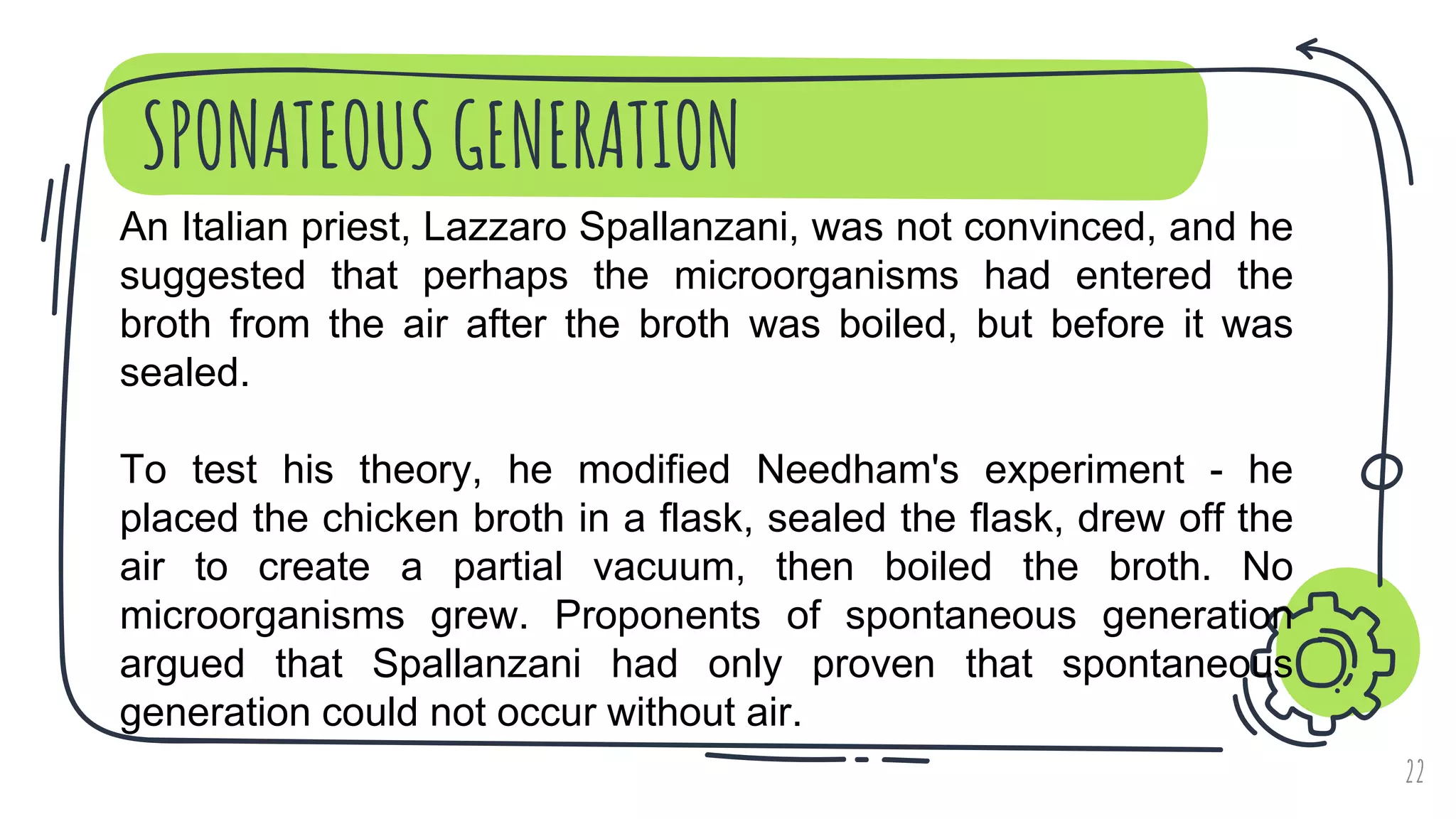 SPONATEOUS GENERATION
22
An Italian priest, Lazzaro Spallanzani, was not convinced, and he
suggested that perhaps the microorganisms had entered the
broth from the air after the broth was boiled, but before it was
sealed.
To test his theory, he modified Needham's experiment - he
placed the chicken broth in a flask, sealed the flask, drew off the
air to create a partial vacuum, then boiled the broth. No
microorganisms grew. Proponents of spontaneous generation
argued that Spallanzani had only proven that spontaneous
generation could not occur without air.
 