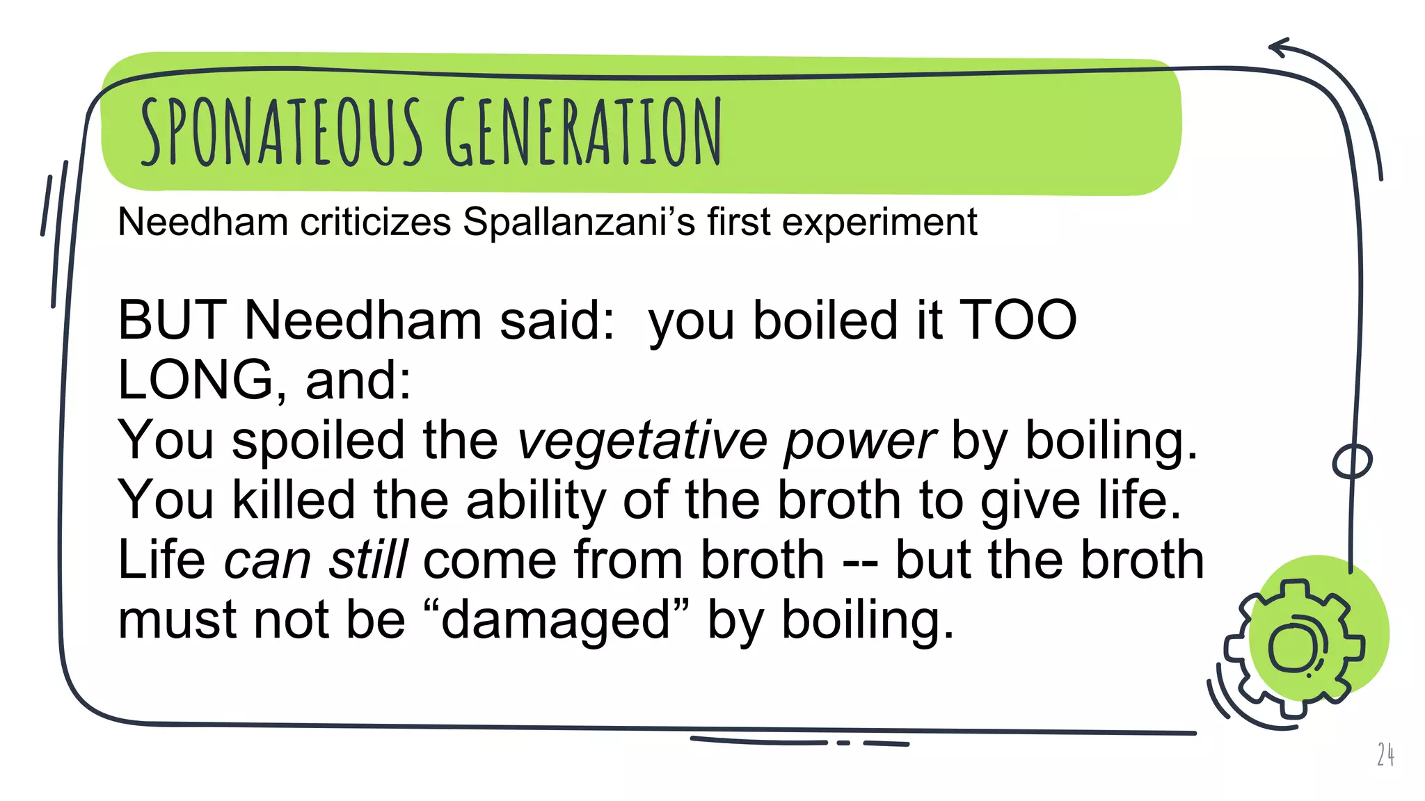 SPONATEOUS GENERATION
24
Needham criticizes Spallanzani’s first experiment
BUT Needham said: you boiled it TOO
LONG, and:
You spoiled the vegetative power by boiling.
You killed the ability of the broth to give life.
Life can still come from broth -- but the broth
must not be “damaged” by boiling.
 