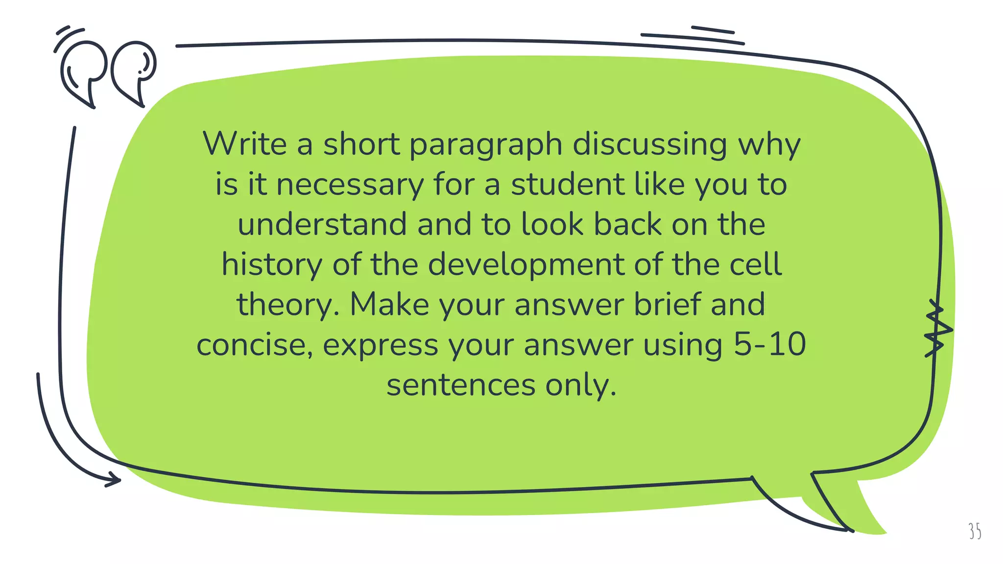 Write a short paragraph discussing why
is it necessary for a student like you to
understand and to look back on the
history of the development of the cell
theory. Make your answer brief and
concise, express your answer using 5-10
sentences only.
35
 