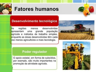 Fatores humanos
As regiões menos desenvolvidas
apresentam uma grande população
agrícola e métodos de trabalho simples,
enquanto as áreas desenvolvidas têm cada
vez menos agricultores e mais tecnologia.
Desenvolvimento tecnológico
O apoio estatal, em forma de subsídios,
por exemplo, são muito importantes na
promoção da atividade agrícola.
Poder regulador
 