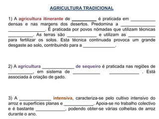 AGRICULTURA TRADICIONAL
1) A agricultura itinerante de __________ é praticada em __________
densas e nas margens dos desertos. Predomina a ______________
_______________. É praticada por povos nómadas que utilizam técnicas
__________. As terras são ____________ e utilizam as ___________
para fertilizar os solos. Esta técnica continuada provoca um grande
desgaste ao solo, contribuindo para a _____________.
2) A agricultura _____________ de sequeiro é praticada nas regiões de
__________, em sistema de ___________ ____________ . Está
associada à criação de gado.
3) A _____________ intensiva, caracteriza-se pelo cultivo intensivo do
arroz e superfícies planas e ____________. Apoia-se no trabalho colectivo
e é bastante ____________, podendo obter-se várias colheitas de arroz
durante o ano.
 