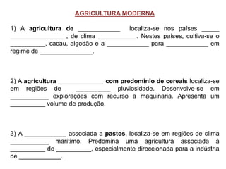 AGRICULTURA MODERNA
1) A agricultura de ____________ localiza-se nos países _____
________________, de clima ___________. Nestes países, cultiva-se o
__________, cacau, algodão e a ____________ para ____________ em
regime de _______________.
2) A agricultura _____________ com predomínio de cereais localiza-se
em regiões de __________ pluviosidade. Desenvolve-se em
___________ explorações com recurso a maquinaria. Apresenta um
__________ volume de produção.
3) A ____________ associada a pastos, localiza-se em regiões de clima
___________ marítimo. Predomina uma agricultura associada à
__________ de __________, especialmente direccionada para a indústria
de ____________.
 