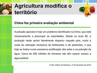Agricultura modifica o
território
A poluição agrícola é hoje um problema identificado na China, que está
inclusivamente a preocupar as autoridades. Desde os anos 80, a
produção neste sector literalmente disparou naquele país, muito à
custa da utilização excessiva de fertilizantes e de pesticidas, o que
hoje se traduz numa excessiva acidificação dos solos e na poluição da
água. Cerca de 200 milhões de chineses não têm sequer acesso a
água potável.
China fez primeira avaliação ambiental
Fonte: Diário de Notícias, 13 de fevereiro de 2010
 