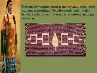 They made wampum used as money and , which they
read out at meetings. People cannot read it today.
Scholars debate over if it was a true written language or
not today.
 