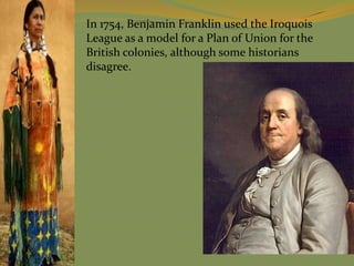 In 1754, Benjamin Franklin used the Iroquois
League as a model for a Plan of Union for the
British colonies, although some historians
disagree.
 