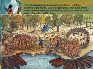 The Haudenosaunee (Iroquois) Confederacy, longtime
enemies of the Huron, take the opportunity to kill many of the
weakened Huron people and disperse survivors to lands farther
west in Canada and Michigan.
 