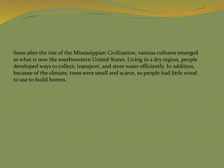 Soon after the rise of the Mississippian Civilization, various cultures emerged
in what is now the southwestern United States. Living in a dry region, people
developed ways to collect, transport, and store water efficiently. In addition,
because of the climate, trees were small and scarce, so people had little wood
to use to build homes.
 