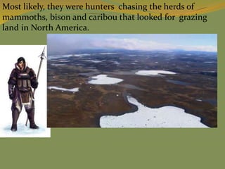 Most likely, they were hunters chasing the herds of
mammoths, bison and caribou that looked for grazing
land in North America.
 