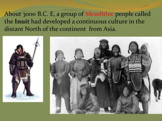 About 3000 B.C. E, a group of Mesolithic people called
the Inuit had developed a continuous culture in the
distant North of the continent from Asia.
 