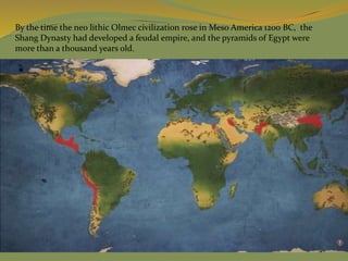 By the time the neo lithic Olmec civilization rose in Meso America 1200 BC, the
Shang Dynasty had developed a feudal empire, and the pyramids of Egypt were
more than a thousand years old.
 