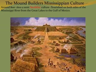 The Mound Builders Mississippian Culture
Around 800- 1600 a semi Neolithic culture flourished on both sides of the
Mississippi River from the Great Lakes to the Gulf of Mexico.
 