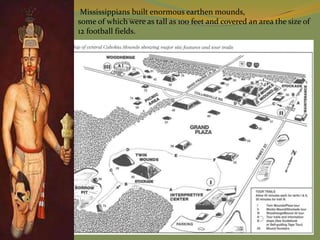 Mississippians built enormous earthen mounds,
some of which were as tall as 100 feet and covered an area the size of
12 football fields.
 