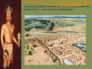 Cahokia had a least 200 mounds with 10,000 to 15000 people with
another 20,000 – 30,000 in the surrounding areas.
 