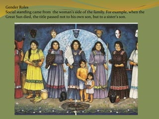 Gender Roles
Social standing came from the woman's side of the family. For example, when the
Great Sun died, the title passed not to his own son, but to a sister's son.
 