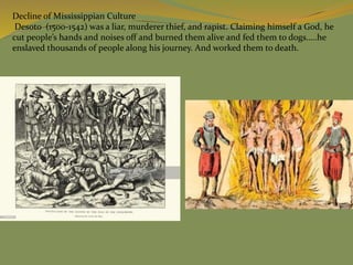 Decline of Mississippian Culture
Desoto (1500-1542) was a liar, murderer thief, and rapist. Claiming himself a God, he
cut people’s hands and noises off and burned them alive and fed them to dogs…..he
enslaved thousands of people along his journey. And worked them to death.
 
