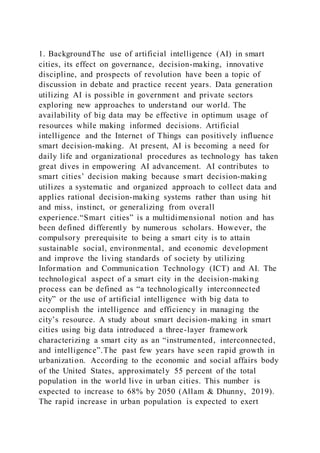 1. BackgroundThe use of artificial intelligence (AI) in smart
cities, its effect on governance, decision-making, innovative
discipline, and prospects of revolution have been a topic of
discussion in debate and practice recent years. Data generation
utilizing AI is possible in government and private sectors
exploring new approaches to understand our world. The
availability of big data may be effective in optimum usage of
resources while making informed decisions. Artificial
intelligence and the Internet of Things can positively influence
smart decision-making. At present, AI is becoming a need for
daily life and organizational procedures as technology has taken
great dives in empowering AI advancement. AI contributes to
smart cities’ decision making because smart decision-making
utilizes a systematic and organized approach to collect data and
applies rational decision-making systems rather than using hit
and miss, instinct, or generalizing from overall
experience.“Smart cities” is a multidimensional notion and has
been defined differently by numerous scholars. However, the
compulsory prerequisite to being a smart city is to attain
sustainable social, environmental, and economic development
and improve the living standards of society by utilizing
Information and Communication Technology (ICT) and AI. The
technological aspect of a smart city in the decision-making
process can be defined as “a technologically interconnected
city” or the use of artificial intelligence with big data to
accomplish the intelligence and efficiency in managing the
city’s resource. A study about smart decision-making in smart
cities using big data introduced a three-layer framework
characterizing a smart city as an “instrumented, interconnected,
and intelligence”.The past few years have seen rapid growth in
urbanization. According to the economic and social affairs body
of the United States, approximately 55 percent of the total
population in the world live in urban cities. This number is
expected to increase to 68% by 2050 (Allam & Dhunny, 2019).
The rapid increase in urban population is expected to exert
 