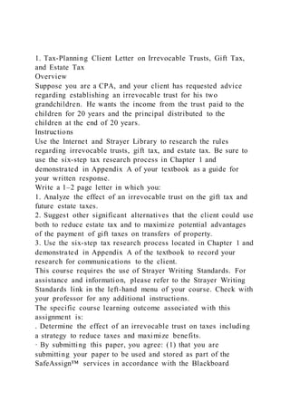 1. Tax-Planning Client Letter on Irrevocable Trusts, Gift Tax,
and Estate Tax
Overview
Suppose you are a CPA, and your client has requested advice
regarding establishing an irrevocable trust for his two
grandchildren. He wants the income from the trust paid to the
children for 20 years and the principal distributed to the
children at the end of 20 years.
Instructions
Use the Internet and Strayer Library to research the rules
regarding irrevocable trusts, gift tax, and estate tax. Be sure to
use the six-step tax research process in Chapter 1 and
demonstrated in Appendix A of your textbook as a guide for
your written response.
Write a 1–2 page letter in which you:
1. Analyze the effect of an irrevocable trust on the gift tax and
future estate taxes.
2. Suggest other significant alternatives that the client could use
both to reduce estate tax and to maximize potential advantages
of the payment of gift taxes on transfers of property.
3. Use the six-step tax research process located in Chapter 1 and
demonstrated in Appendix A of the textbook to record your
research for communications to the client.
This course requires the use of Strayer Writing Standards. For
assistance and information, please refer to the Strayer Writing
Standards link in the left-hand menu of your course. Check with
your professor for any additional instructions.
The specific course learning outcome associated with this
assignment is:
. Determine the effect of an irrevocable trust on taxes including
a strategy to reduce taxes and maximize benefits.
· By submitting this paper, you agree: (1) that you are
submitting your paper to be used and stored as part of the
SafeAssign™ services in accordance with the Blackboard
 
