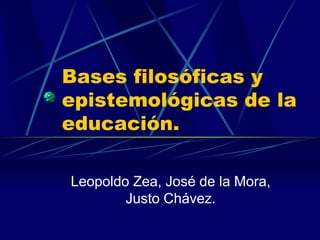 Bases filosóficas y
epistemológicas de la
educación.
Leopoldo Zea, José de la Mora,
Justo Chávez.
 