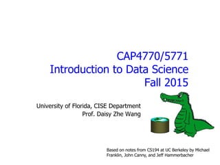 CAP4770/5771
Introduction to Data Science
Fall 2015
University of Florida, CISE Department
Prof. Daisy Zhe Wang
Based on notes from CS194 at UC Berkeley by Michael
Franklin, John Canny, and Jeff Hammerbacher
 