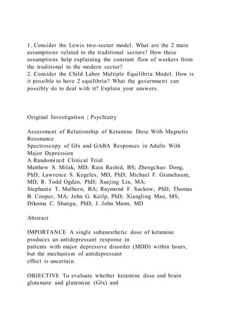 1. Consider the Lewis two-sector model. What are the 2 main
assumptions related to the traditional sectors? How these
assumptions help explaining the constant flow of workers from
the traditional to the modern sector?
2. Consider the Child Labor Multiple Equilibria Model. How is
it possible to have 2 equilibria? What the government can
possibly do to deal with it? Explain your answers.
Original Investigation | Psychiatry
Assessment of Relationship of Ketamine Dose With Magnetic
Resonance
Spectroscopy of Glx and GABA Responses in Adults With
Major Depression
A Randomized Clinical Trial
Matthew S. Milak, MD; Rain Rashid, BS; Zhengchao Dong,
PhD; Lawrence S. Kegeles, MD, PhD; Michael F. Grunebaum,
MD; R. Todd Ogden, PhD; Xuejing Lin, MA;
Stephanie T. Mulhern, BA; Raymond F. Suckow, PhD; Thomas
B. Cooper, MA; John G. Keilp, PhD; Xiangling Mao, MS;
Dikoma C. Shungu, PhD; J. John Mann, MD
Abstract
IMPORTANCE A single subanesthetic dose of ketamine
produces an antidepressant response in
patients with major depressive disorder (MDD) within hours,
but the mechanism of antidepressant
effect is uncertain.
OBJECTIVE To evaluate whether ketamine dose and brain
glutamate and glutamine (Glx) and
 