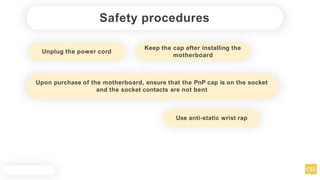 Safety procedures
Unplug the power cord
Upon purchase of the motherboard, ensure that the PnP cap is on the socket
and the socket contacts are not bent
Use anti-static wrist rap
Keep the cap after installing the
motherboard
 