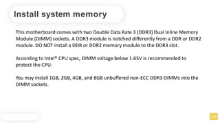Install system memory
This motherboard comes with two Double Data Rate 3 (DDR3) Dual Inline Memory
Module (DIMM) sockets. A DDR3 module is notched differently from a DDR or DDR2
module. DO NOT install a DDR or DDR2 memory module to the DDR3 slot.
According to Intel® CPU spec, DIMM voltage below 1.65V is recommended to
protect the CPU.
You may install 1GB, 2GB, 4GB, and 8GB unbuffered non-ECC DDR3 DIMMs into the
DIMM sockets.
 