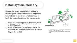 Install system memory
Unplug the power supply before adding or
removing DIMMs or other system components.
Failure to do so can cause severe damage to
both the motherboard and the components.
1. Press the retaining clips outward to unlock
a DIMM socket.
2. Align a DIMM on the socket such that the
notch on the DIMM matches the DIMM slot
key on the socket.
A DIMM is keyed with a notch so that it fits in only one
direction. DO NOT force a DIMM into
a socket in the wrong direction to avoid damaging the
DIMM.
 