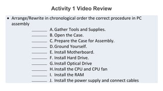 Activity 1 Video Review
 Arrange/Rewrite in chronological order the correct procedure in PC
assembly
A.Gather Tools and Supplies.
B. Open the Case.
C. Prepare the Case for Assembly.
D.Ground Yourself.
E. Install Motherboard.
F. Install Hard Drive.
G.Install Optical Drive
H.Install the CPU and CPU fan
I. Install the RAM
J. Install the power supply and connect cables
__________
__________
__________
__________
__________
__________
__________
__________
__________
__________
 