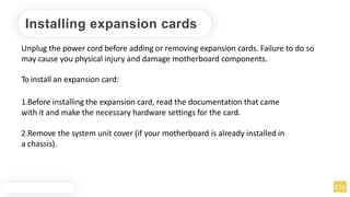 Installing expansion cards
Unplug the power cord before adding or removing expansion cards. Failure to do so
may cause you physical injury and damage motherboard components.
To install an expansion card:
1.Before installing the expansion card, read the documentation that came
with it and make the necessary hardware settings for the card.
2.Remove the system unit cover (if your motherboard is already installed in
a chassis).
 